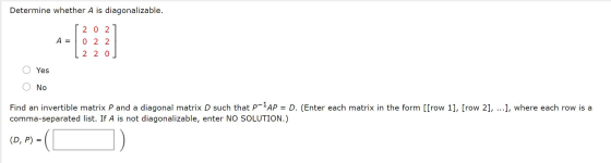Determine whether A is diagonalizable. 2 0 2 A = 0 2 2 2 2 0 Yes No Find an invertible matrix P and a diagonal matrix D such
