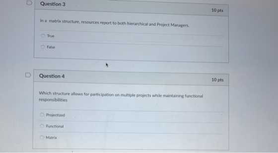 D Question 3 10 pts In a matrix structure, resources report to both hierarchical and Project Managers. O True O False 10 pts uestion4 Which structure allows for participation on multiple projects while maintaining functional responsibilities O Projectized Functional O-Matrix
