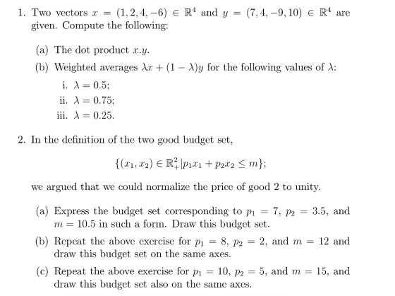 1. Two vectors(1,2,4,-6) E R4 and y - (7,4,-9,10) E R4 are given. Compute the following a) The dot product x. y. (b) Weighted averages Xx (1-λ)y for the following values of X i. X - 0.5; iii. A- 0.25 In the definition of the two good budget set {(zî, Χ2) e R.IP1.rı +p2x2 ^ m rn): we argued that we could normalize the price of good 2 to unity. (a) Express the budget set corresponding to pi-7, p2 -3.5, and (b) Repcat the above excrcise for pi -8, p2 -2, and m 12 and 10.5 in such a form. Draw this budget set draw this budget set on the same axes (c) Repeat the above exercise for p 10, p2 -5, and m- 15, and draw this budget set also on the same axes.