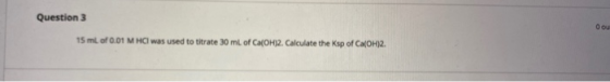 Question 3 O ou 15 ml of 0.01 M HCl was used to titrate 30 ml of Ca(OH)2. Calculate the Ksp of Ca(OH)2.