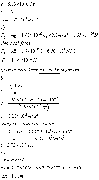 e 55.00 E- 6.50x103 NIC a) 1.67x 10 kgx9.1.63x106V elecrtical force F 1.04x10-15N gravitational force cannot be neglected b) M2 1.63x10-26 V+1.04x10-15 1.67x10- kg a 6.23x101mis applying equation of motion 2vsin &2x8.50 x10m i ssin 55 6.23x10 mi s t 2.73x10- sec Δι-8.50x 105m/sx2.73x10-6 sec xcos 55 1.33m