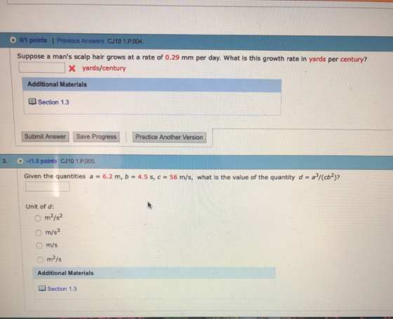 O0/1 points | Previous Answers CJ10 1.P.004 Suppose a mans scalp hair grows at a rate of 0.29 mm per day. What is this growth rate in yards per century? |X yards/century Additional Materials Section 1.3 Submit Answer Save Progress Practice Another Version 3. -1.5 points CJ10 1.P.005. Given the quantities a 6.2 m, b 4.5 s, c -56 m/s, what is the value of the quantity d a/(b Unit of d: O m/s Additional Materials Section 1.3
