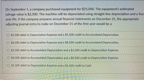 On September 1, a company purchased equipment for $25,000. The equipments estimated salvage value is $2,500. The machine wil