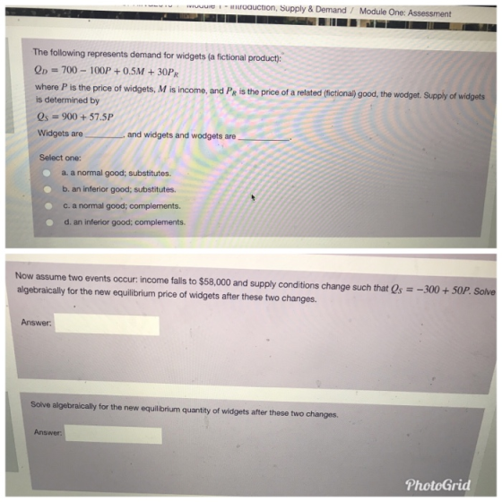 IUUuIe -roauction, Supply & Demand Module One: Assessment The following represents demand for widgets (a fictional product: OD 700-100P + 0.5M +30PR where P is the price of widgets, M is income, and Pe is the price of a related (fictional) good, the wodget. Supply of widgets is determined by Qs 900+57.5P Widgets are and widgets and wodgets are Select one a. a normal good; substitutes. b. an inferior good; substitutes. c. a normal good; complements d. an inferior good; complements. Now assume two events occur income falls to $58,000 and supply conditions change such that Qs =-300 + 50P. Solve algebraically for the new equilibrium price of widgets after these two changes Answer: Solve algebraically for the new equilibrium quantity of widgets after these two changes. Answer PhotoGrid