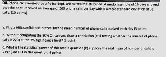 Q8. Phone calls received by a Police dept. are normally distributed. A random sample of 16 days showed that the dept. received an average of 260 phone calls per day with a sample standard deviation of 31 calls. (10 points) a. Find a 95% confidence interval for the mean number of phone call received each day (3 point) b, without computing the 90% CI, can you draw a conclusion (still testing whether the mean # of phone calls is 220) at the 1% significance level? (3 point) c. What is the statistical power of this test in question (b) suppose the real mean of number of calls is 219? (use CLT in this question, 4 point)