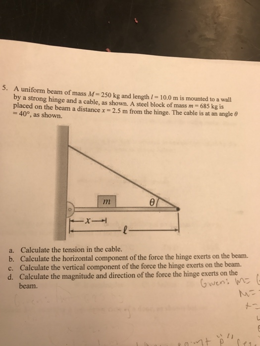 5. A uniform beam of mass M- 250 kg and length l- 10.0 m is mounted to a wall by a strong hinge and a cable, as shown. A steel block of mass m = 685 kg is placed on the beam a distance x-2.5 m from the hinge. The cable is at an angle -40°, as shown. a. b. c. d. Calculate the tension in the cable. Calculate the horizontal component of the force the hinge exerts on the beam. Calculate the vertical component of the force the hinge exerts on the beam. Calculate the magnitude and direction of the force the hinge exerts on the beam. Geven: ea.vn t ρ (. , 1 ,