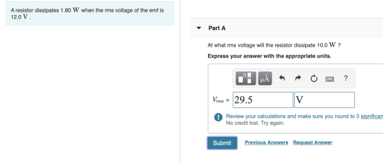 A resistor dissipates 1.80 W when the rms voltage of the emf is 12.0 V. Part A ? At what rms voltage will the resistor dissip
