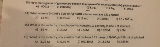 13) How many grams of glucose are needed to prepare 400 mL of a 2.0%(m/v) glucose solution? A) 800. g B) 0.0050 g C) 8.0 8. D