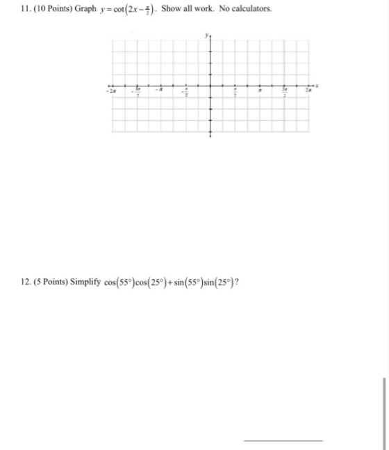 11. (10 Points) Graph y = cot(2x-4). Show all work. No calculators. 12. (5 Points) Simplify cos(55) cos(25) + sin(55°) sin(2