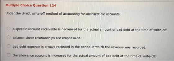 Multiple Choice Question 124 Under the direct write-off method of accounting for uncollectible accounts a specific account re