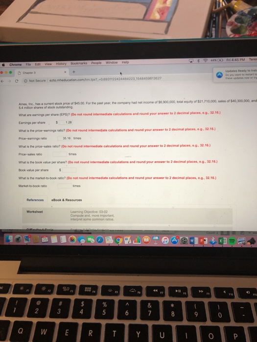 People Vw Updates Ready to Inst o restart to Chater C 0 Not Secure I ezto. m.tpx 0.6931122424484223,1548459013627 ncome of $6.900,000, total equity of 521,710,000, sales of $40,300,000, and Ames, Isc, has a current stock price of $45.00. For the past year, the oompany had net 5.4 milion shares of stock outstanding What are eamings per share (EPS)? (Do not round intermediate calculations and round your answer to 2 decimal places, e.g, 32.16 Eamings per share $ 1.28 What is the price-eamings ratio? (De not round intermedjate calculations and round your answer to 2 decimal places,-g.32.16) 35 16 Smes What is the price-sales ratio? (Do not round intermediate calculations and round your answer to 2 decimal places, e.g, 32.16) Price-sales What is the book value per share? (Do not round intermediate calculations and round your answer to 2 decimal places, e.g.32.16 Book value per share What is the market to-book ratio? (Do not round intermediate calculations and round your answer to 2 decimal places, e.g. 32.16. Market-to-book ratio Referances Book & Resources Worksheet Leaming Objective: 03-02 Compute and, more important interpret sene ㏄mmon .