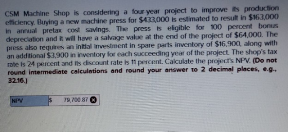 CSM Machine Shop is considering a four-year project to improve its production efficiency. Buying a new machine press for $433
