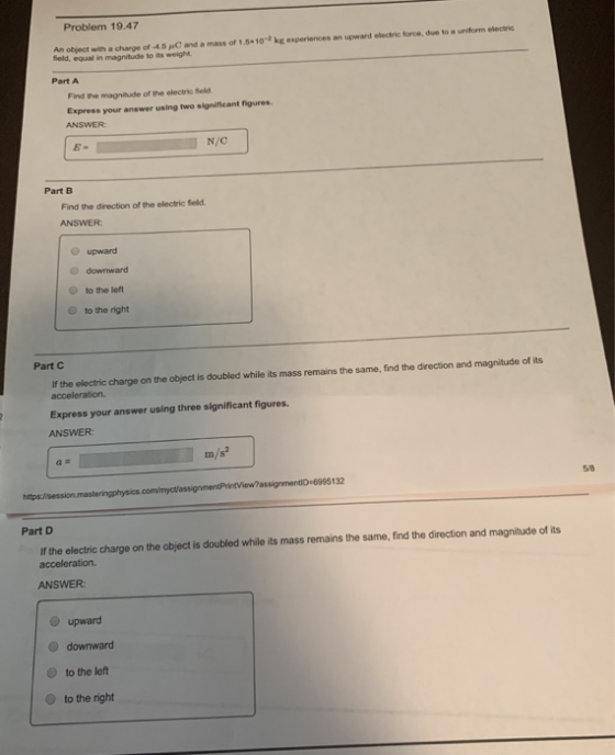 Problem 19.47 An object with a charge of 4.5 C and a mass of 1,5%10-2 kg experiences an upward etectric force, due to a uniform evectrie feld, equal in magnitude to its weight Part A Find the magnitude of the electric field Express your answer using two significant figures ANSWER N/C Part B Find the direction of the electric Seld ANSWER upward downward tothe left to the right O Part C If the eloctric charge on the object is doubled while its mass remains the same, find the direction and magnitude of its acceleration. Express your answer using three significant figures. ANSWER a e m/s2 132 58 Part D If the electric charge on the object is doubled while its mass remains the same, find the direction and magnitude of its acceleration. ANSWER upward O downward O to the left to the right
