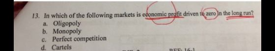 13. In which of the following markets is economic profit driven to zero in the long run? a. Oligopoly b. Monopoly c. Perfect