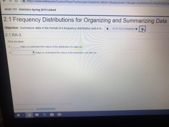 ← ブ e . https://www.mathx.com Student PlayerPractice.aspx?chapterld-4&sid-2&objectiveld-1&singlestrue&closeUrl=https%3A%2FS Math 131-Statistics Spring 2019 Linked 2.1 Frequency Distributions for Organizing and Summarizing Data Objective: Summarize data in the format of a frequency distribution and a re 12 of 13 (5 complete) 2.1.RA-3 Fill in the blank helps us understand the nature of the distribution of a data set helps us understand the nature of the distribution of a data set