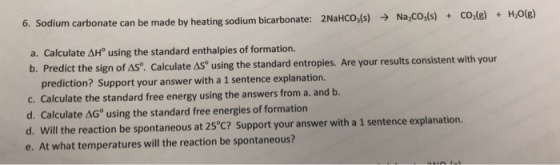 2NaHCO(s) Na CO,(s) o,(8)+H,0(B) + 6. Sodium carbonate can be made by heating sodium bicarbonate: a. Calculate ? using the standard enthalpies of formation. b. Predict the sign of AS®. Calculate AS using the standard entropies. Are your re Calculate AS using the standard entropies. Are your results consistent with your prediction? Support your answer with a 1 sentence explanation. C. d. Calculate AGo using the standard free energies of formation Will the reaction be spontar e. At what temperatures will the reaction be spontaneous?