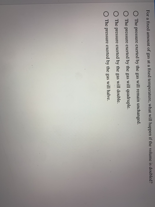 For a fixed amount of gas at a fixed temperature, what will happen if the volume is doubled? O The pressure exerted by the ga