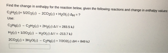 Find the change in enthalpy for the reaction below, given the following reactions and change in enthalpy values: C2H2(g)+ 5/202(g)-2CO2(g) + H2O(g) ΔΗ ? Use: C2H6(g) → C2H2(g) + 2H2(g) ΔΗ : 283.5 kJ H29) 1/2029) H20(g) AH--213.7 kJ 2CO2(g) + 3H2O(g)-C2H6(g) + 7/2O2(g) ΔΗ = 849 kJ