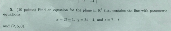 5. (10 points) Find an equation for the plane in R3 that contains the line with parametric equations = 2t - 1, y = 3t + 4, an