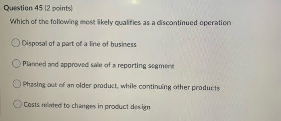 Question 45 (2 points) Which of the following most likely qualifies as a discontinued operation Disposal of a part of a line