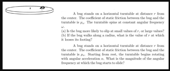 A bug stands on a horizontal turntable at distance r from the center. The coefficient of static friction between the bug and