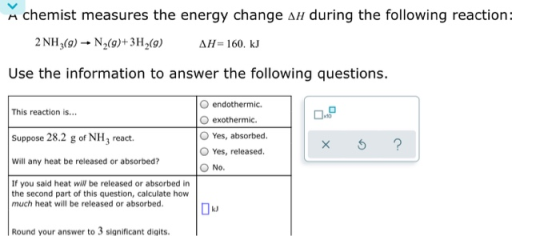 Achemist measures the energy change an during the following reaction: 2 NH3(g) N (9)+3H (9) AH=160. kJ Use the information to