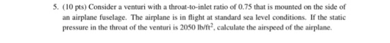 5. (10 pts) Consider a venturi with a throat-to-inlet ratio of 0.75 that is mounted on the side of an airplane fuselage. The airplane is in flight at standard sea level conditions. If the static pressure in the throat of the venturi is 2050 Ib/ft2, calculate the airspeed of the airplane.