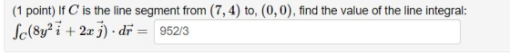 (1 point) If C is the line segment from (7,4) to, (0,0), find the value of the line integral: Sc(8y2 i + 2x j). dr = 952/3