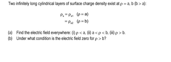 Two infinitely long cylindrical layers of surface charge density exist at ρ = a, (a) (b) Find the electric field everywhere: (i) ρ < a, (ii) a < ρ < b, (iii) ρ > b. Under what condition is the electric field zero for ρ > b?