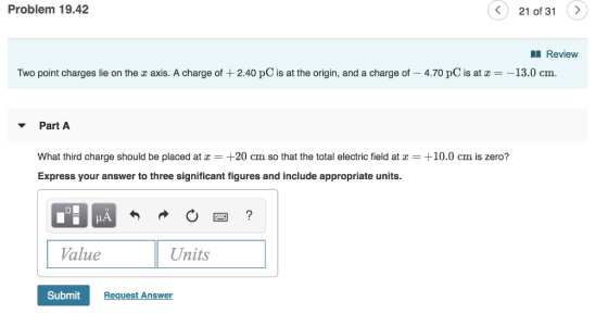 Problem 19.42 21 of 31> Review Two point charges lie on the z axis. A charge of + 2.40 pC is at the origin, and a charge of-4.70 pC is at æ--13.0 cm. Part A What third charge should be placed at+20 cm so that the total electric field at +10.0 cm is zero? Express your answer to three significant figures and include appropriate units. Value Units SubmitRe Request Answer