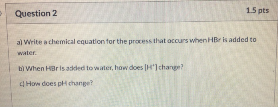 Question 2 1.5 pts a) Write a chemical equation for the process that occurs when HBr is added to water. b) When HBr is added