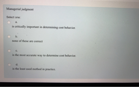 Managerial judgment Select one: a. is critically important in determining cost behavior. none of these are correct C. is the most accurate way to determine cost behavior. d. is the least used method in practice.