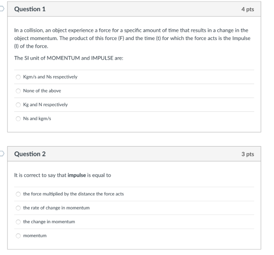 Question 1 4 pts In a collision, an object experience a force for a specific amount of time that results in a change in the object momentum. The product of this force (F) and the time (t) for which the force acts is the Impulse (1) of the force. The SI unit of MOMENTUM and IMPULSE are: O Kgm/s and Ns respectively ONone of the above OKg and N respectively O Ns and kgm/s Question 2 3 pts It is correct to say that impulse is equal to the force multiplied by the distance the force acts the rate of change in momentum the change in momentum momentum
