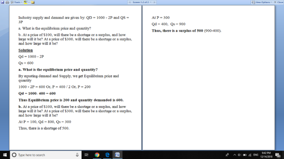 Screen 1-2 of 2 View Options X Close Industry supply and demand are given by: QD-1000-2P and QS = 3P At P = 300 Qd 400, Qs 900 Thus, there is a surplus of 500 (900-400). a. What is the equilibrium price and quantity? b. At a price of S100, will there be a shortage or a surplus, and how large will it be? At a price of $300, will there be a shortage or a surplus, and how large will it be? Solution Od 1000-2P Qs 600 a. What is the equilibrium price and quantity? By equating demand and Supply, we get Equilibrium price and quantity 1000 2P 600 Or. P 400 2 Or, P 200 Qd 1000-400-600 Thus Equilibrium price is 200 and quantity demanded is 600 b. At a price of $100, will there be a shortage or a surplus, and how large will it be? At a price of $300, will there be a shortage or a surplus, and how large will it be? At P = 100, Qd = 800, Qs = 300 Thus, there is a shortage of 500 942 PM O Type here to search 12/14/2018 40