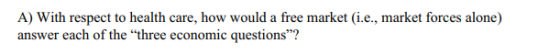 A) With respect to health care, how would a free market (i.e., market forces alone) answer each of the three economic questions?