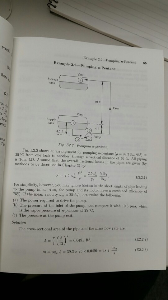 Example 2.2 Pumping n Pentane 65 Example 2.2-Pumping nPentane Vent Storage tank 40 ft Flow Vent Supply tank 4.5 ft Punp n? Fig. E2.2 Pumping n-pentane. Fig. E2.2 shows an arrangement for pumping n-pentane ( 39.3 lbin/fts) at 25 C from one tank to another, through a vertical distance of 40 ft. All piping is 3-in. I.D. Assume that the overall frictional losses in the pipes are given (by methods to be described in Chapter 3) by: For simplicity, however, you may ignore friction in the short length of pipe leading to the pump inlet. Also, the pump and its motor have a combined efficiency of 75%. If the mean velocity u, is 25 ft/s, determine the following: (a) The power required to drive the pump. (b) The pressure at the inlet of the pump, and compare it with 10.3 psia, which is the vapor pressure of n-pentane at 25 °C. (c) The pressure at the pump exit. Solution The cross-sectional area of the pipe and the mass flow rate are: (E2.2.2) 40 (12 2 Ib (E22:3) 48.2 39.3x 25x 0.0491 m-pren,