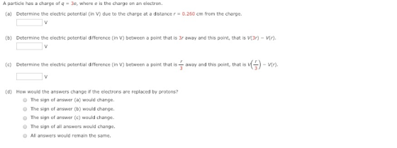 A particle has a charge of q 3e, where e is the charge on an electron. (a) Determine the electric potential (in V) due to the charge at a distance r 0.260 cm from the charge. (b) Determine the electric potential difference (in V) between a point that is 3r away and this point, that is V(3r) - r) (c) Determine the electric potential difference (in V) between a point that is-away and this point, that is V(-)-V(r) (d) How would the answers change if the electrons are replaced by protons? O The sign of answer (a) would change O The sign of answer (b) would change. O The sign of answer (e) would change O The sign of all answers would change. All answers would remain the same.