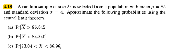 4.18 A random sample of size 25 is selected from a population with mean μ = 85 and standard deviation σ-4. Approximate the following probabilities using the central limit theorem (a) PrX 86, 6451 (b) PrX < 84.340] (c) Pr(83.04 〈 X < 86.96]