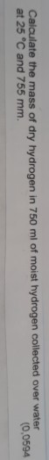 Calculate the mass of dry hydrogen in 750 mil of moist hydrogen collected over water at 25 °C and 755 mm. 0,0594