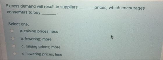 Excess demand will result in suppliers consumers to buy prices, which encourages Select one: a. raising prices; less b. lower