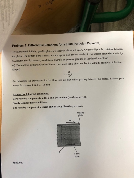 Problem 1: Differential Relations for a Fluid Particle (25 points) Two horizontal, infinite, parallel plates are spaced a distance b apart. A viscous liquid is contained between the plates. The bottom plate is fixed, and the upper plate moves parallel to the bottom plate with a velocity U. Assume no-slip boundary conditions. There is no pressure gradient in the direction of flow (a) Demonstrate using the Navier-Stokes equation in the x-direction that the velocity profile is of the form: (15 pts) ? ? (b) Determine an expression for the flow rate per unit width passing between the plates. Express your answer in terms of b and U. (10 pts) Zero velocity components in the y and z directions (-0 and w - 0). Steady laminar flow conditions. The velocity component u varies only in the y direction, u uó). Moving plate Fixed plate Solution
