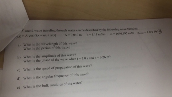 A sound wave traveling through water can be described by the following wave f unction: ,t) = A cos (kx-ot+t/3) .11radinoo = 1646. 195 rad/spwater a 1.0x10° ma A=0.040 mn k-1 a) What is the wavelength of this wave? What is the period of this wave? b) What is the amplitude of this wave? c) d) e) What is the phase of the wave when t 3.0 s and x = 0.26 m? What is the speed of propagation of this wave? What is the angular frequency of this wave? What is the bulk modulus of the water?