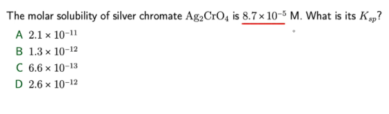 The molar solubility of silver chromate Ag2CrO4 is 8.7 x 10-5 M. What is its Ksp? A 2.1 x 10-11 B 1.3 x 10-12 C 6.6 x 10-13 D