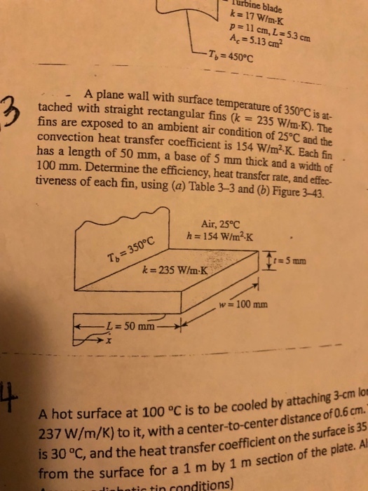 Turbine blade k-17 WIm-K p=11 cm, L = 53 cm Ac-5.13 cm -T 450°C . A plane wall with surface temperature of 350°Cis at- tached with straight rectangular fins (k = 235 win-K). The fins are exposed to an ambient air condition of 25°C and the convection heat transfer coefficient is 154 W/m2-K. Each fin has a length of 50 mm, a base of 5 mm thick and a width of 100 mm. Determine the efficiency, heat transfer rate, and effec tiveness of each fin, using (a) Table 3-3 and (b) Figure 3-43. 2 : Air, 25°C h 154 W/m2K に5mm k=235 win-K w 100 mm L = 50 mm hot surface at 100 °C is to be cooled by attaching 3-cm lon 237 W/m/K) to it, with a center-to-center distance of 0.6 cm is 30 °C, and the heat transfer coefficient on the surface from the surface for a 1 m by 1 m section of the plate iahatic tin conditions)