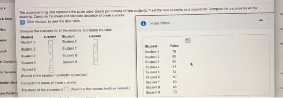ork The accompanying data represent the pulse rates (beats per minute) of nine students. Treat the nine students as a population. students. Compute the mean and standard deviation of these z scores. EE Click the icon to view the data table. & Tests Pulse Rates lan Compute the z-scores for all the students. Complete the table Student z-score Student ook Student 1 Student 6D Student Student 1 Student 2 Student 3 Student 4 Student 5 Student 6 Student 7 Student 8 Student 9 Pulse 76 60 60 81 72 80 80 68 73 Student 2 Student 3 Student 7 Student 8 Student 9 unch r Content Student4 Student 5 (Round to the nearest hundredth as needed.) or Success media Libra Compute the mean of these z-scores The mean of the z-scores is几(Round to the nearest tenth as needed ) ase Options