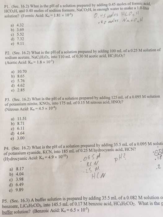 P1. (Sec. 16.2) What is the pH of a solution prepared by adding 0.45 moles of formic acid HCO2H, and 0.40 moles of sodium formate, NaCO,H, in enough water to make a 1.0-liter solution? (Formic Acid: K 1.81 10-) a) 4.32 b) 3.69 c) 5.52 d) 7.32 e) 9.11 P2. (Sec. 16.2) What is the pH of a solution prepared by adding 100 mL of a 0.25 M solution of sodium acetate, NaC2H,O2, into 110 mL of 0.30 M acetic acid, HC2H O2? (Acetic Acid: K 1.8 x 10) a) 10.70 b) 8.65 c) 5.76 d) 4.62 e) 2.85 (Sec. 16.2) What is the pH of a solution prepared by adding 125 ml of a 0.095 M solution of potassium nitrite, KNO2, into 175 mL of 0.15 M nitrous acid, HNO2? Nitrous Acid: Ka 4.5 x 104) a) 11.51 b) 8.71 c) 6.11 ) 4.64 e) 3.00 P4. (Sec. 16.2) What is the pH of a solution prepared by adding 35.5 mL of a 0.095 M soluti of potassium cyanide, KCN, into 185 mL of 0.25 M hydrocyanic acid, HCN? Hydrocyanic Acid: Ka 4,9x 10-10) sl y Ku M a) 8.17 b) 4.04 c) 3.98 d) 6.49 e) 9.89 HCN P5. (Sec. 16.3) A buffer solution is prepared by adding 35.5 mL of a 0.082 M solutiono benzoate, LiC&HsCO2, into 145.5 mL of 0.17 M benzoic acid, HCsHsCO2. What is the buffer solution? (Benzoic Acid: K 6.5x 10)