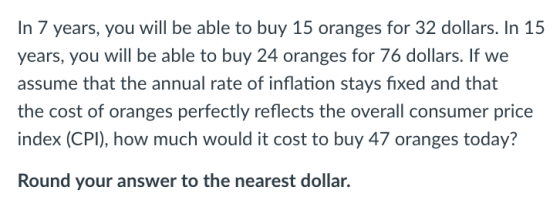 In 7 years, you will be able to buy 15 oranges for 32 dollars. In 15 years, you will be able to buy 24 oranges for 76 dollars. If we assume that the annual rate of inflation stays fixed and that the cost of oranges perfectly reflects the overall consumer price index (CPI), how much would it cost to buy 47 oranges today? Round your answer to the nearest dollar.