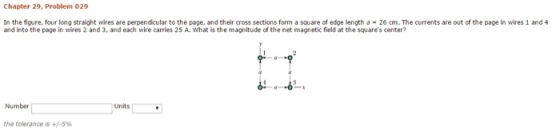 Chapter 29, 029 In the figure, four long straight wires are perpendicular to the page, and their cross sections form a square of edge length a 26 am. The currents are out of the page in wires 1 and 4 and into the page in wires 2 and 3, andeach wire carries 25 A. What is the magnitude of the net magnetic field at the squares center? Number Units the tolerance is +/-5%
