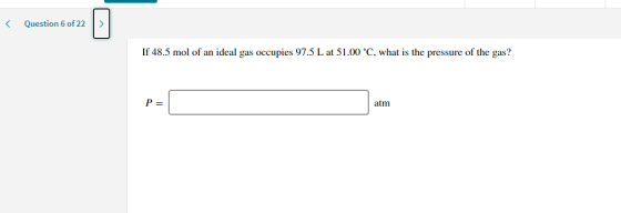 < Question 6 of 22 > If 48.5 mol of an ideal gas occupies 97.5 L at 51.00 °C, what is the pressure of the gas? P= atm