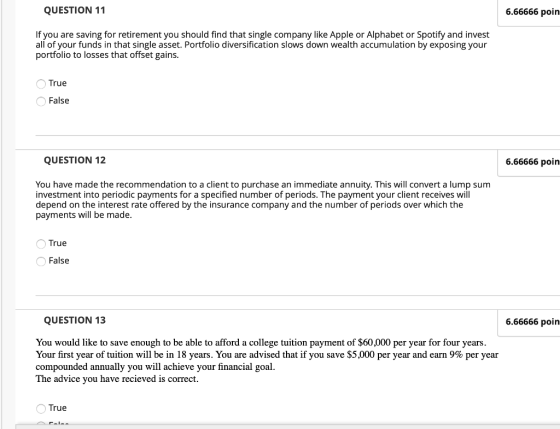 QUESTION 11 6.66666 poin If you are saving for retirement you should find that single company like Apple or Alphabet or Spotify and invest all of your funds in that single asset. Portfolio diversification slows down wealth accumulation by exposing your portfolio to losses that offset gains. True False QUESTION 12 6.66666 poin You have made the recommendation to a client to purchase an immediate annuity. This will convert a lump sum investment into periodic payments for a specified number of periods. The payment your client receives will depend on the interest rate offered by the insurance company and the number of periods over which the payments will be made. OTrue False QUESTION 13 6.66666 poin You would like to save enough to be able to afford a college tuition payment of $60,000 per year for four years. Your first year of tuition will be in 18 years. You are advised that if you save S5 ,000 per year and earn 9% per year compounded annually you will achieve your financial goal. The advice you have recieved is correct. True